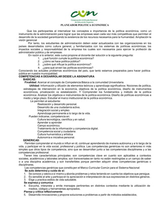 PLANEADOR POLITICA ECONOMICA
Que los participantes al internalizar los conceptos e importancia de la política económica, como un
instrumento de la administración para lograr que las empresas sean cada vez más competitivas que permitan el
desarrollo de la sociedad garantizando la existencia de los recursos necesarios para la humanidad. Ampliación la
visión gerencial
Por tanto, los estudiantes de administración deben estar actualizados con las organizaciones en los
países desarrollados como cultura general, y familiarizados con los sistemas de políticas económicas, los
impactos sociales y responsabilidad de la empresa los cuales son necesarios para ejercer la profesión de
administrador pública y de empresas.
En razón a lo anterior, este curso propone al docente dar solución a la siguiente pregunta:
1. ¿qué función cumple la política económica?
2. ¿cómo se hace política pública?
3. ¿sobre qué influye la política económica?
4. ¿para qué sirven las políticas económicas?
Conociendo los actuales problemas económicos del país, que tanto estamos preparados para hacer política
pública en nuestra municipalidad.
COMPETENCIAS A DESARROLAR DESDE LA ASIGNATURA
BASICAS:
Finalidad: Acercar el concepto de Competencia Básica a la comunidad Universitaria.
Utilidad: Información y difusión de elementos teóricos y aprendizaje significativos: Nociones de política,
estrategias de intervención en la economía, objetivos de la política económica, diseño de instrumentos
económicos, privatización vs estatalización. Y Comprender los fundamentos y método de la política
económica. Analizar los objetivos e instrumentos de la política económica. Diseño de políticas económicas a
medio y largo plazo. Estudiar el marco institucional de la política económica.
Le permiten al estudiante:
Realización y desarrollo personal.
Desarrollo de una ciudadanía activa.
Integración social y empleo
Aprendizaje permanente a lo largo de la vida.
Pueden indicarse, competencia en:
Cultura tecnológica, científica y en salud.
Aprender a aprender
Campo económico.
Tratamiento de la información y competencia digital.
Competencia social y ciudadana.
Cultura humanística y artística
Autonomía e iniciativa personal.
GENERICAS:
Permiten comprender el mundo e influir en él, continuar aprendiendo de manera autónoma y a lo largo de la
vida, y participar en la vida social, profesional y política. Las competencias genéricas no son anteriores ni más
simples que otros tipos de competencia, sino que se desarrollan junto a las competencias disciplinares y a las
competencias profesional.
Tienen tres características principales: son competencias clave en cuanto son aplicables a contextos
sociales, académicos y laborales amplios; son transversales en tanto no están restringidas a un campo de saber
o a una disciplina académica; y son transferibles porque permiten adquirir otras competencias genéricas o
disciplinares.
Las competencias genéricas que constituyen el Marco Curricular Común para el Sistema Nacional:
Se auto determina y cuida de si:
1. Se conoce y valora a sí mismo y aborda problemas y retos teniendo en cuenta los objetivos que persigue.
2. Es sensible al arte y participa en la apreciación e interpretación de sus expresiones en distintos géneros.
3. Elige y practica estilos de vida saludable.
Se expresa y comunica
4. Escucha, interpreta y emite mensajes pertinentes en distintos contextos mediante la utilización de
medios, códigos y herramientas apropiados.
Piensa y critica reflexivamente
5. Desarrolla innovaciones y propone soluciones a problemas a partir de métodos establecidos.
 