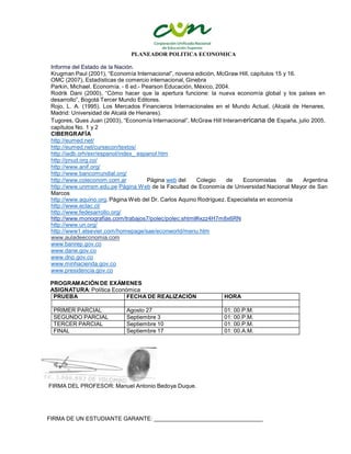 PLANEADOR POLITICA ECONOMICA
PRUEBA FECHA DE REALIZACIÓN HORA
PRIMER PARCIAL Agosto 27 01: 00.P.M.
SEGUNDO PARCIAL Septiembre 3 01: 00.P.M.
TERCER PARCIAL Septiembre 10 01: 00.P.M.
FINAL Septiembre 17 01: 00.A.M.
Informe del Estado de la Nación.
Krugman Paul (2001), “Economía Internacional”, novena edición, McGraw Hill, capítulos 15 y 16.
OMC (2007), Estadísticas de comercio internacional, Ginebra
Parkin, Michael. Economía. - 6 ed.- Pearson Educación, México, 2004.
Rodrik Dani (2000), “Cómo hacer que la apertura funcione: la nueva economía global y los países en
desarrollo”, Bogotá Tercer Mundo Editores.
Rojo, L. A. (1995). Los Mercados Financieros Internacionales en el Mundo Actual, (Alcalá de Henares,
Madrid: Universidad de Alcalá de Henares).
Tugores, Ques Juan (2003), “Economía Internacional”, McGraw Hill Interamericana de España, julio 2005,
capítulos No. 1 y 2
CIBERGRAFÍA
http://eumed.net/
http://eumed.net/cursecon/textos/
http://iadb.orh/exr/espanol/index_ espanol.htm
http://pnud.org.co/
http://www.anif.org/
http://www.bancomundial.org/
http://www.coleconom.com.ar Página web del Colegio de Economistas de Argentina
http://www.unmsm.edu.pe Página Web de la Facultad de Economía de Universidad Nacional Mayor de San
Marcos
http://www.aquino.org. Página Web del Dr. Carlos Aquino Rodríguez. Especialista en economía
http://www.eclac.cl/
http://www.fedesarrollo.org/
http://www.monografias.com/trabajos7/polec/polec.shtml#ixzz4H7m8x6RN
http://www.un.org/
http://www1.elsevier.com/homepage/sae/econworld/menu.htm
www.auladeeconomia.com
www.banrep.gov.co
www.dane.gov.co
www.dnp.gov.co
www.minhacienda.gov.co
www.presidencia.gov.co
PROGRAMACIÓN DE EXÁMENES
ASIGNATURA: Política Económica
FIRMA DEL PROFESOR: Manuel Antonio Bedoya Duque.
FIRMA DE UN ESTUDIANTE GARANTE:
 