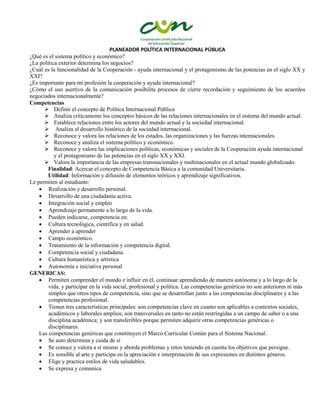 PLANEADOR POLÍTICA INTERNACIONAL PÚBLICA
¿Qué es el sistema político y económico?
¿La política exterior determina los negocios?
¿Cuál es la funcionalidad de la Cooperación - ayuda internacional y el protagonismo de las potencias en el siglo XX y
XXI?
¿Es importante para mi profesión la cooperación y ayuda internacional?
¿Cómo el uso asertivo de la comunicación posibilita procesos de cierre recordación y seguimiento de los acuerdos
negociados internacionalmente?
Competencias
 Definir el concepto de Política Internacional Pública
 Analiza críticamente los conceptos básicos de las relaciones internacionales en el sistema del mundo actual.
 Establece relaciones entre los actores del mundo actual y la sociedad internacional.
 Analiza el desarrollo histórico de la sociedad internacional.
 Reconoce y valora las relaciones de los estados, las organizaciones y las fuerzas internacionales.
 Reconoce y analiza el sistema político y económico.
 Reconoce y valora las implicaciones políticas, económicas y sociales de la Cooperación ayuda internacional
y el protagonismo de las potencias en el siglo XX y XXI.
 Valora la importancia de las empresas transnacionales y multinacionales en el actual mundo globalizado.
Finalidad: Acercar el concepto de Competencia Básica a la comunidad Universitaria.
Utilidad: Información y difusión de elementos teóricos y aprendizaje significativos.
Le permiten al estudiante:
 Realización y desarrollo personal.
 Desarrollo de una ciudadanía activa.
 Integración social y empleo
 Aprendizaje permanente a lo largo de la vida.
 Pueden indicarse, competencia en:
 Cultura tecnológica, científica y en salud.
 Aprender a aprender
 Campo económico.
 Tratamiento de la información y competencia digital.
 Competencia social y ciudadana.
 Cultura humanística y artística
 Autonomía e iniciativa personal
GENERICAS:
 Permiten comprender el mundo e influir en él, continuar aprendiendo de manera autónoma y a lo largo de la
vida, y participar en la vida social, profesional y política. Las competencias genéricas no son anteriores ni más
simples que otros tipos de competencia, sino que se desarrollan junto a las competencias disciplinares y a las
competencias profesional.
 Tienen tres características principales: son competencias clave en cuanto son aplicables a contextos sociales,
académicos y laborales amplios; son transversales en tanto no están restringidas a un campo de saber o a una
disciplina académica; y son transferibles porque permiten adquirir otras competencias genéricas o
disciplinares.
Las competencias genéricas que constituyen el Marco Curricular Común para el Sistema Nacional:
 Se auto determina y cuida de sí
 Se conoce y valora a sí mismo y aborda problemas y retos teniendo en cuenta los objetivos que persigue.
 Es sensible al arte y participa en la apreciación e interpretación de sus expresiones en distintos géneros.
 Elige y practica estilos de vida saludables.
 Se expresa y comunica
 
