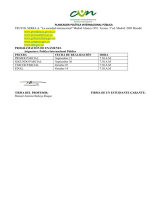 PLANEADOR POLÍTICA INTERNACIONAL PÚBLICA
TRUYOL SERRA A. “La sociedad internacional” Madrid Alianza 1991. Tecnos. 3ª ed. Madrid. 2009 Moodle
www.presidencia.govoc.co
www.procuraduria.go.co
www.gobiernolinea.gov.co
www.congreso.gov.co
www.dnp.gov.co
PROGRAMACIÓN DE EXÁMENES
Asignatura: Política Internacional Pública
PRUEBA FECHA DE REALIZACIÓN HORA
PRIMER PARCIAL Septiembre 23 7.30.A.M.
SEGUNDO PARCIAL Septiembre 30 7:30.A.M
TERCER PARCIAL Octubre 07 7:30.A.M
FINAL Octubre 14 7:30.A.M
FIRMA DEL PROFESOR: FIRMA DE UN ESTUDIANTE GARANTE:
Manuel Antonio Bedoya Duque.
 