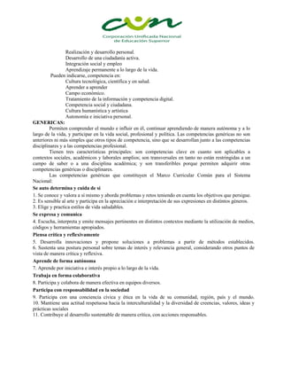 Realización y desarrollo personal.
Desarrollo de una ciudadanía activa.
Integración social y empleo
Aprendizaje permanente a lo largo de la vida.
Pueden indicarse, competencia en:
Cultura tecnológica, científica y en salud.
Aprender a aprender
Campo económico.
Tratamiento de la información y competencia digital.
Competencia social y ciudadana.
Cultura humanística y artística
Autonomía e iniciativa personal.
GENERICAS:
Permiten comprender el mundo e influir en él, continuar aprendiendo de manera autónoma y a lo
largo de la vida, y participar en la vida social, profesional y política. Las competencias genéricas no son
anteriores ni más simples que otros tipos de competencia, sino que se desarrollan junto a las competencias
disciplinares y a las competencias profesional.
Tienen tres características principales: son competencias clave en cuanto son aplicables a
contextos sociales, académicos y laborales amplios; son transversales en tanto no están restringidas a un
campo de saber o a una disciplina académica; y son transferibles porque permiten adquirir otras
competencias genéricas o disciplinares.
Las competencias genéricas que constituyen el Marco Curricular Común para el Sistema
Nacional:
Se auto determina y cuida de sí
1. 1. Se conoce y valora a sí mismo y aborda problemas y retos teniendo en cuenta los objetivos que persigue.
2. 2. Es sensible al arte y participa en la apreciación e interpretación de sus expresiones en distintos géneros.
3. 3. Elige y practica estilos de vida saludables.
Se expresa y comunica
4. Escucha, interpreta y emite mensajes pertinentes en distintos contextos mediante la utilización de medios,
códigos y herramientas apropiados.
Piensa crítica y reflexivamente
5. Desarrolla innovaciones y propone soluciones a problemas a partir de métodos establecidos.
6. Sustenta una postura personal sobre temas de interés y relevancia general, considerando otros puntos de
vista de manera crítica y reflexiva.
Aprende de forma autónoma
7. Aprende por iniciativa e interés propio a lo largo de la vida.
Trabaja en forma colaborativa
8. Participa y colabora de manera efectiva en equipos diversos.
Participa con responsabilidad en la sociedad
9. Participa con una conciencia cívica y ética en la vida de su comunidad, región, país y el mundo.
10. Mantiene una actitud respetuosa hacia la interculturalidad y la diversidad de creencias, valores, ideas y
prácticas sociales
11. Contribuye al desarrollo sustentable de manera crítica, con acciones responsables.

 