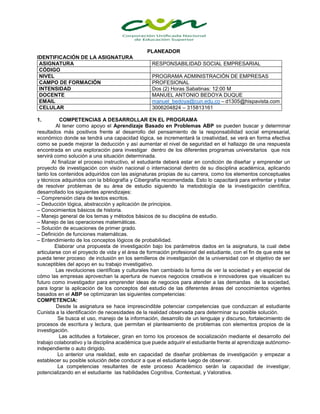 PLANEADOR
IDENTIFICACIÓN DE LA ASIGNATURA
ASIGNATURA RESPONSABILIDAD SOCIAL EMPRESARIAL
CÓDIGO
NIVEL PROGRAMA ADMINISTRACIÓN DE EMPRESAS
CAMPO DE FORMACIÓN PROFESIONAL
INTENSIDAD Dos (2) Horas Sabatinas: 12:00 M
DOCENTE MANUEL ANTONIO BEDOYA DUQUE
EMAIL manuel_bedoya@cun.edu.co – d1305@hispavista.com
CELULAR 3006204824 – 315813161
1. COMPETENCIAS A DESARROLLAR EN EL PROGRAMA
Al tener como apoyo el Aprendizaje Basado en Problemas ABP se pueden buscar y determinar
resultados más positivos frente al desarrollo del pensamiento de la responsabilidad social empresarial,
económico donde se tendrá una capacidad lógica, se incrementará la creatividad, se verá en forma efectiva
como se puede mejorar la deducción y así aumentar el nivel de seguridad en el hallazgo de una respuesta
encontrada en una exploración para investigar dentro de los diferentes programas universitarios que nos
servirá como solución a una situación determinada.
Al finalizar el proceso instructivo, el estudiante deberá estar en condición de diseñar y emprender un
proyecto de investigación con visión nacional o internacional dentro de su disciplina académica, aplicando
tanto los contenidos adquiridos con las asignaturas propias de su carrera, como los elementos conceptuales
y técnicos adquiridos con la bibliografía y Cibergrafía recomendada. Esto lo capacitará para enfrentar y tratar
de resolver problemas de su área de estudio siguiendo la metodología de la investigación científica,
desarrollado los siguientes aprendizajes:
– Comprensión clara de textos escritos.
– Deducción lógica, abstracción y aplicación de principios.
– Conocimientos básicos de historia.
– Manejo general de los temas y métodos básicos de su disciplina de estudio.
– Manejo de las operaciones matemáticas.
– Solución de ecuaciones de primer grado.
– Definición de funciones matemáticas.
– Entendimiento de los conceptos lógicos de probabilidad.
Elaborar una propuesta de investigación bajo los parámetros dados en la asignatura, la cual debe
articularse con el proyecto de vida y el área de formación profesional del estudiante, con el fin de que este se
pueda tener proceso de inclusión en los semilleros de investigación de la universidad con el objetivo de ser
susceptibles del apoyo en su trabajo investigativo.
Las revoluciones científicas y culturales han cambiado la forma de ver la sociedad y en especial de
cómo las empresas aprovechan la apertura de nuevos negocios creativos e innovadores que visualicen su
futuro como investigador para emprender ideas de negocios para atender a las demandas de la sociedad,
para lograr la aplicación de los conceptos del estudio de las diferentes áreas del conocimientos vigentes
basados en el ABP se optimizaran las siguientes competencias:
COMPETENCIA:
Desde la asignatura se hace imprescindible potenciar competencias que conduzcan al estudiante
Cunista a la identificación de necesidades de la realidad observada para determinar su posible solución.
Se busca el uso, manejo de la información, desarrollo de un lenguaje y discurso, fortalecimiento de
procesos de escritura y lectura, que permitan el planteamiento de problemas con elementos propios de la
investigación.
Las actitudes a fortalecer, giran en torno los procesos de socialización mediante el desarrollo del
trabajo colaborativo y la disciplina académica que puede adquirir el estudiante frente al aprendizaje autónomo-
independiente o auto dirigido.
Lo anterior una realidad, este en capacidad de diseñar problemas de investigación y empezar a
establecer su posible solución debe conducir a que el estudiante luego de observar.
La competencias resultantes de este proceso Académico serán la capacidad de investigar,
potencializando en el estudiante las habilidades Cognitiva, Contextual, y Valorativa.
 