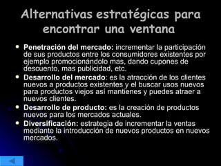 Alternativas   estratégicas para encontrar una ventana   Penetración del mercado:  incrementar la participación de sus productos entre los consumidores existentes por ejemplo promocionándolo mas, dando cupones de descuento, mas publicidad, etc. Desarrollo del mercado : es la atracción de los clientes nuevos a productos existentes y el buscar usos nuevos para productos viejos así mantienes y puedes atraer a nuevos clientes. Desarrollo de producto:  es la creación de productos nuevos para los mercados actuales. Diversificación:  estrategia de incrementar la ventas mediante la introducción de nuevos productos en nuevos mercados. 