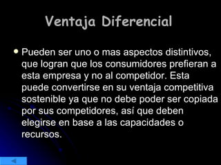 Ventaja Diferencial   Pueden ser uno o mas aspectos distintivos, que logran que los consumidores prefieran a esta empresa y no al competidor. Esta puede convertirse en su ventaja competitiva sostenible ya que no debe poder ser copiada por sus competidores, así que deben elegirse en base a las capacidades o recursos. 