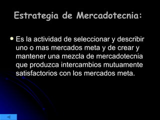 Estrategia de Mercadotecnia:  Es la actividad de seleccionar y describir uno o mas mercados meta y de crear y mantener una mezcla de mercadotecnia que produzca intercambios mutuamente satisfactorios con los mercados meta. 