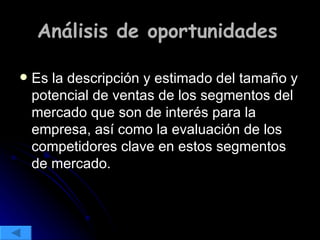 Análisis de oportunidades   Es la descripción y estimado del tamaño y potencial de ventas de los segmentos del mercado que son de interés para la empresa, así como la evaluación de los competidores clave en estos segmentos de mercado. 