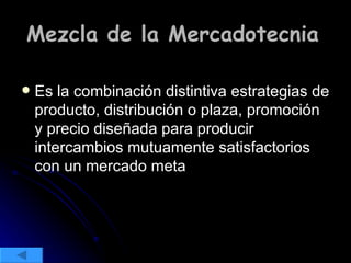 Mezcla de la Mercadotecnia   Es la combinación distintiva estrategias de producto, distribución o plaza, promoción y precio diseñada para producir intercambios mutuamente satisfactorios con un mercado meta  