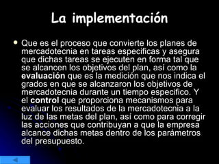 Que es el proceso que convierte los planes de mercadotecnia en tareas especificas y asegura que dichas tareas se ejecuten en forma tal que se alcancen los objetivos del plan, así como la  evaluación  que es la medición que nos indica el grados en que se alcanzaron los objetivos de mercadotecnia durante un tiempo especifico. Y el  control  que proporciona mecanismos para evaluar los resultados de la mercadotecnia a la luz de las metas del plan, así como para corregir las acciones que contribuyan a que la empresa alcance dichas metas dentro de los parámetros del presupuesto. La implementación 