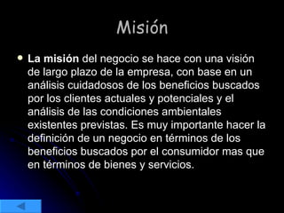Misión La misión  del negocio se hace con una visión de largo plazo de la empresa, con base en un análisis cuidadosos de los beneficios buscados por los clientes actuales y potenciales y el análisis de las condiciones ambientales existentes previstas. Es muy importante hacer la definición de un negocio en términos de los beneficios buscados por el consumidor mas que en términos de bienes y servicios. 