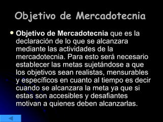 Objetivo de Mercadotecnia   Objetivo de Mercadotecnia  que es la declaración de lo que se alcanzara mediante las actividades de la mercadotecnia. Para esto será necesario establecer las metas sujetándose a que los objetivos sean realistas, mensurables y específicos en cuanto al tiempo es decir cuando se alcanzara la meta ya que si estas son accesibles y desafiantes motivan a quienes deben alcanzarlas. 