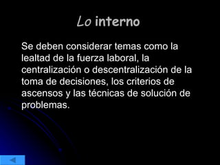 Lo  interno   Se deben considerar temas como la lealtad de la fuerza laboral, la centralización o descentralización de la toma de decisiones, los criterios de ascensos y las técnicas de solución de problemas. 