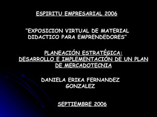 ESPIRITU EMPRESARIAL 2006 “ EXPOSICION VIRTUAL DE MATERIAL DIDACTICO PARA EMPRENDEDORES” PLANEACIÓN ESTRATÉGICA: DESARROLLO E IMPLEMENTACIÓN DE UN PLAN DE MERCADOTECNIA DANIELA ERIKA FERNANDEZ GONZALEZ SEPTIEMBRE 2006 