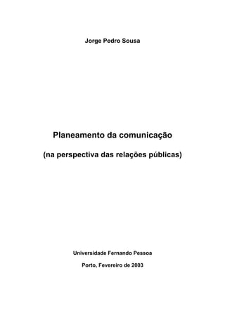 Jorge Pedro Sousa




  Planeamento da comunicação

(na perspectiva das relações públicas)




        Universidade Fernando Pessoa

           Porto, Fevereiro de 2003
 