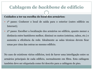 Cablagem de backbone de edifício

Cuidados a ter na escolha do local dos armários:

 1º passo: Conhecer o local de saída para o exterior (outro edifício ou

  Internet);

 2º passo: Escolher a localização dos armários no edifício, quanto menor a

  distância entre bastidores melhor, diminui os custos (esteiras, cabos, etc.) e
  aumenta a eficiência da rede. Idealmente as salas técnicas devem ficar
  umas por cima das outras no mesmo edifício.



No caso de existirem vários edifícios, terá de haver uma interligação entre os
armários principais de cada edifício, normalmente em fibra. Esta cablagem
também deve ser etiquetada como foi descrito para a cablagem de piso.
 