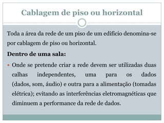 Cablagem de piso ou horizontal

Toda a área da rede de um piso de um edifício denomina-se
por cablagem de piso ou horizontal.
Dentro de uma sala:
 Onde se pretende criar a rede devem ser utilizadas duas
 calhas    independentes,     uma     para    os    dados
 (dados, som, áudio) e outra para a alimentação (tomadas
 elétrica); evitando as interferências eletromagnéticas que
 diminuem a performance da rede de dados.
 