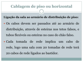 Cablagem de piso ou horizontal

Ligação da sala ao armário de distribuição de piso:

 Os cabos devem ser passados até ao armário de

 distribuição, através de esteiras nos tetos falsos, e
 tubos flexíveis ou esteiras no caso do chão falso.

 Cada   tomada de rede implica um cabo de
 rede, logo uma sala com 20 tomadas de rede terá
 20 cabos de rede ligados ao bastidor.
 