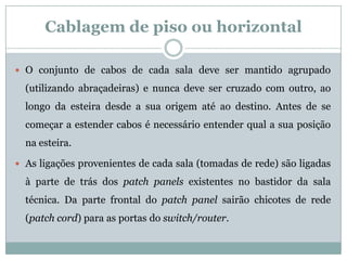 Cablagem de piso ou horizontal

 O conjunto de cabos de cada sala deve ser mantido agrupado

  (utilizando abraçadeiras) e nunca deve ser cruzado com outro, ao
  longo da esteira desde a sua origem até ao destino. Antes de se
  começar a estender cabos é necessário entender qual a sua posição
  na esteira.

 As ligações provenientes de cada sala (tomadas de rede) são ligadas

  à parte de trás dos patch panels existentes no bastidor da sala
  técnica. Da parte frontal do patch panel sairão chicotes de rede
  (patch cord) para as portas do switch/router.
 