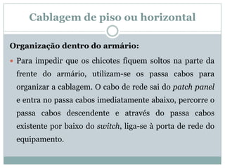 Cablagem de piso ou horizontal

Organização dentro do armário:
 Para impedir que os chicotes fiquem soltos na parte da
 frente do armário, utilizam-se os passa cabos para
 organizar a cablagem. O cabo de rede sai do patch panel
 e entra no passa cabos imediatamente abaixo, percorre o
 passa cabos descendente e através do passa cabos
 existente por baixo do switch, liga-se à porta de rede do
 equipamento.
 