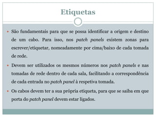Etiquetas

 São fundamentais para que se possa identificar a origem e destino

  de um cabo. Para isso, nos patch panels existem zonas para
  escrever/etiquetar, nomeadamente por cima/baixo de cada tomada
  de rede.

 Devem ser utilizados os mesmos números nos patch panels e nas

  tomadas de rede dentro de cada sala, facilitando a correspondência
  de cada entrada no patch panel à respetiva tomada.

 Os cabos devem ter a sua própria etiqueta, para que se saiba em que

  porta do patch panel devem estar ligados.
 