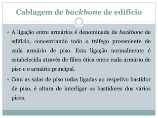 Cablagem de backbone de edifício

 A ligação entre armários é denominada de backbone de
 edifício, concentrando todo o tráfego proveniente de
 cada armário de piso. Esta ligação normalmente é
 estabelecida através de fibra ótica entre cada armário de
 piso e o armário principal.
 Com as salas de piso todas ligadas ao respetivo bastidor
 de piso, é altura de interligar os bastidores dos vários
 pisos.
 