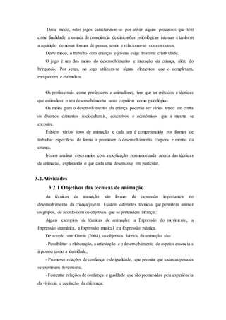 Deste modo, estes jogos caracterizam-se por ativar alguns processos que têm
como finalidade a tomada de consciência de dimensões psicológicas internas e também
a aquisição de novas formas de pensar, sentir e relacionar-se com os outros.
Deste modo, o trabalho com crianças e jovens exige bastante criatividade.
O jogo é um dos meios do desenvolvimento e interação da criança, além do
brinquedo. Por vezes, no jogo utilizam-se alguns elementos que o completam,
enriquecem e estimulam.
Os profissionais como professores e animadores, tem que ter métodos e técnicas
que estimulem o seu desenvolvimento tanto cognitivo como psicológico.
Os meios para o desenvolvimento da criança poderão ser vários tendo em conta
os diversos contextos socioculturais, educativos e económicos que a mesma se
encontre.
Existem vários tipos de animação e cada um é compreendido por formas de
trabalhar específicas de forma a promover o desenvolvimento corporal e mental da
criança.
Iremos analisar esses meios com a explicação pormenorizada acerca das técnicas
de animação, explorando o que cada uma desenvolve em particular.
3.2.Atividades
3.2.1 Objetivos das técnicas de animação
As técnicas de animação são formas de expressão importantes no
desenvolvimento da criança/jovem. Existem diferentes técnicas que permitem animar
os grupos, de acordo com os objetivos que se pretendem alcançar.
Alguns exemplos de técnicas de animação: a Expressão do movimento, a
Expressão dramática, a Expressão musical e a Expressão plástica.
De acordo com Garcia (2004), os objetivos fulcrais da animação são:
- Possibilitar a elaboração, a articulação e o desenvolvimento de aspetos essenciais
à pessoa como a identidade;
- Promover relações de confiança e de igualdade, que permita que todas as pessoas
se exprimam livremente;
- Fomentar relações de confiança e igualdade que são promovidas pela experiência
da vivência e aceitação da diferença;
 