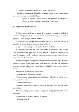 - Desenvolver dois aspetos fundamentais: ouvir e fazer-se ouvir.
- Trabalhar a pessoa na sua globalidade, atendendo a todas as suas características
como competências, medos e dificuldades.
Segundo os objetivos existem técnicas para promover a participação;
estimular as atitudes positivas; desenvolver a criatividade; …
3.2.2 Expressão do movimento
O objetivo da expressão do movimento é experimentar os sentidos, distribuir e
canalizar a energia para atividades que exercitam e mexam com o corpo, tais como: a
ginástica; a dança; os jogos rítmicos; a mímica; …
O movimento tem influência na organização psicológica geral, pois assegura a
passagem da vertente corporal à vertente cognitiva-afetiva.
O corpo é o meio de reação aos estímulos do meio envolvente.
A Linguagem corporal é uma forma de comunicação não-verbal, onde o corpo
"fala" através de gestos, expressões faciais e posturas. A linguagem corporal surgiu
antes da linguagem verbal, e atualmente representa uma das mais importantes formas
de comunicação do ser humano.
A Expressão corporal é a capacidade de expressar emoções com o corpo. Ao longo
da história a dança vem-se manifestando numa linguagem específica que usa formas
corporais próprias, relacionando e transmitindo significados, seja no teatro ou nas
escolas.
Na expressão do movimento, deverá haver:
- Reconhecimento do esquema corporal;
-Desenvolvimento da capacidade, disponibilidade e utilização do próprio corpo
como elemento expressivo;
- Orientação no espaço;
- Aquisição das noções de equilíbrio, respiração adequada, ritmo, nível de tensão
e velocidade.
A postura dos braços, pernas, cabeça e a expressão facial podem transmitir vários
sentimentos.
Apresentam-se as seguintes unidades de trabalho:
- Esquema corporal;
 
