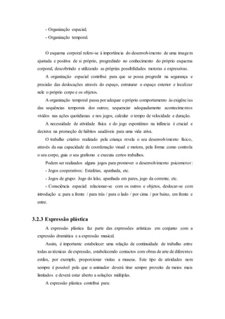 - Organização espacial;
- Organização temporal.
O esquema corporal refere-se à importância do desenvolvimento de uma imagem
ajustada e positiva de si próprio, progredindo no conhecimento do próprio esquema
corporal, descobrindo e utilizando as próprias possibilidades motoras e expressivas.
A organização espacial contribui para que se possa progredir na segurança e
precisão das deslocações através do espaço, estruturar o espaço exterior e localizar
nele o próprio corpo e os objetos.
A organização temporal passa por adequar o próprio comportamento às exigências
das sequências temporais dos outros; sequenciar adequadamente acontecimentos
vividos nas ações quotidianas e nos jogos, calcular o tempo de velocidade e duração.
A necessidade de atividade física e do jogo espontâneo na infância é crucial e
decisiva na promoção de hábitos saudáveis para uma vida ativa.
O trabalho criativo realizado pela criança revela o seu desenvolvimento físico,
através da sua capacidade de coordenação visual e motora, pela forma como controla
o seu corpo, guia o seu grafismo e executa certos trabalhos.
Podem ser realizados alguns jogos para promover o desenvolvimento psicomotor:
- Jogos cooperativos: Estafetas, apanhada, etc.
- Jogos de grupo: Jogo do leão, apanhada em pares, jogo da corrente, etc.
- Consciência espacial: relacionar-se com os outros e objetos, deslocar-se com
introdução a: para a frente / para trás / para o lado / por cima / por baixo, em frente e
entre.
3.2.3 Expressão plástica
A expressão plástica faz parte das expressões artísticas em conjunto com a
expressão dramática e a expressão musical.
Assim, é importante estabelecer uma relação de continuidade de trabalho entre
todas as técnicas de expressão, estabelecendo contactos com obras de arte de diferentes
estilos, por exemplo, proporcionar visitas a museus. Este tipo de atividades nem
sempre é possível pelo que o animador deverá tirar sempre proveito de meios mais
limitados e deverá estar aberto a soluções múltiplas.
A expressão plástica contribui para:
 