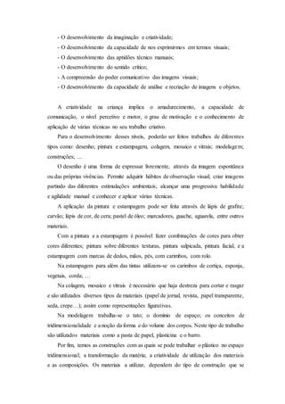 - O desenvolvimento da imaginação e criatividade;
- O desenvolvimento da capacidade de nos exprimirmos em termos visuais;
- O desenvolvimento das aptidões técnico manuais;
- O desenvolvimento do sentido crítico;
- A compreensão do poder comunicativo das imagens visuais;
- O desenvolvimento da capacidade de análise e recriação de imagens e objetos.
A criatividade na criança implica o amadurecimento, a capacidade de
comunicação, o nível percetivo e motor, o grau de motivação e o conhecimento de
aplicação de várias técnicas no seu trabalho criativo.
Para o desenvolvimento desses níveis, poderão ser feitos trabalhos de diferentes
tipos como: desenho; pintura e estampagem, colagem, mosaico e vitrais; modelagem;
construções; ...
O desenho é uma forma de expressar livremente, através da imagem espontânea
ou das próprias vivências. Permite adquirir hábitos de observação visual; criar imagens
partindo das diferentes estimulações ambientais; alcançar uma progressiva habilidade
e agilidade manual e conhecer e aplicar várias técnicas.
A aplicação da pintura e estampagem pode ser feita através de lápis de grafite;
carvão; lápis de cor, de cera; pastel de óleo; marcadores, guache, aguarela, entre outros
materiais.
Com a pintura e a estampagem é possível fazer combinações de cores para obter
cores diferentes; pintura sobre diferentes texturas, pintura salpicada, pintura facial, e a
estampagem com marcas de dedos, mãos, pés, com carimbos, com rolo.
Na estampagem para além das tintas utilizam-se os carimbos de cortiça, esponja,
vegetais, corda; …
Na colagem, mosaico e vitrais é necessário que haja destreza para cortar e rasgar
e são utilizados diversos tipos de materiais (papel de jornal, revista, papel transparente,
seda, crepe…); assim como representações figurativas.
Na modelagem trabalha-se o tato; o domínio de espaço; os conceitos de
tridimensionalidade e a noção da forma e do volume dos corpos. Neste tipo de trabalho
são utilizados materiais como a pasta de papel, plasticina e o barro.
Por fim, temos as construções com as quais se pode trabalhar o plástico no espaço
tridimensional; a transformação da matéria; a criatividade de utilização dos materiais
e as composições. Os materiais a utilizar, dependem do tipo de construção que se
 
