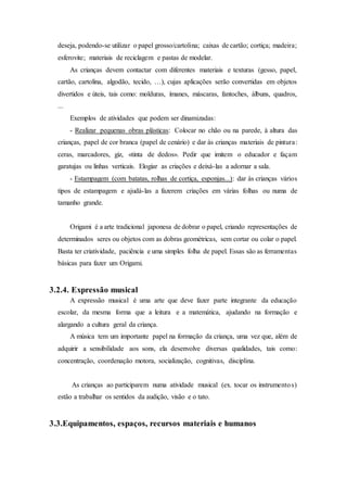 deseja, podendo-se utilizar o papel grosso/cartolina; caixas de cartão; cortiça; madeira;
esferovite; materiais de reciclagem e pastas de modelar.
As crianças devem contactar com diferentes materiais e texturas (gesso, papel,
cartão, cartolina, algodão, tecido, …), cujas aplicações serão convertidas em objetos
divertidos e úteis, tais como: molduras, ímanes, máscaras, fantoches, álbuns, quadros,
...
Exemplos de atividades que podem ser dinamizadas:
- Realizar pequenas obras plásticas: Colocar no chão ou na parede, à altura das
crianças, papel de cor branca (papel de cenário) e dar às crianças materiais de pintura:
ceras, marcadores, giz, «tinta de dedos». Pedir que imitem o educador e façam
garatujas ou linhas verticais. Elogiar as criações e deixá-las a adornar a sala.
- Estampagem (com batatas, rolhas de cortiça, esponjas...): dar às crianças vários
tipos de estampagem e ajudá-las a fazerem criações em várias folhas ou numa de
tamanho grande.
Origami é a arte tradicional japonesa de dobrar o papel, criando representações de
determinados seres ou objetos com as dobras geométricas, sem cortar ou colar o papel.
Basta ter criatividade, paciência e uma simples folha de papel. Essas são as ferramentas
básicas para fazer um Origami.
3.2.4. Expressão musical
A expressão musical é uma arte que deve fazer parte integrante da educação
escolar, da mesma forma que a leitura e a matemática, ajudando na formação e
alargando a cultura geral da criança.
A música tem um importante papel na formação da criança, uma vez que, além de
adquirir a sensibilidade aos sons, ela desenvolve diversas qualidades, tais como:
concentração, coordenação motora, socialização, cognitivas, disciplina.
As crianças ao participarem numa atividade musical (ex. tocar os instrumentos)
estão a trabalhar os sentidos da audição, visão e o tato.
3.3.Equipamentos, espaços, recursos materiais e humanos
 