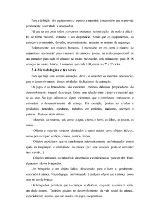 Para a definição dos equipamentos, espaços e materiais é necessário que se preveja
previamente a atividade a desenvolver.
Há que ter em conta todos os recursos existentes na instituição, de modo a utilizá-
los de forma racional, evitando o seu desperdício. Sendo que os equipamentos, os
espaços e os materiais, deverão, necessariamente, respeitar as normas de segurança.
Relativamente aos recursos humanos, é necessário ter em conta o número de
animadores necessário/ para o numero de crianças/ jovens, na razão proporcional de
um animador para cada 40 crianças no ensino pré escolar, dois animadores para 48-96
crianças no ensino básico, 1 animador por cada 100 jovens no 2º e 3º ciclos.
3.4.Metodologias e técnicas
Para que haja uma correta animação, deve -se conceber os materiais necessários
para o desenvolvimento dessas atividades facilitadoras da animação.
Os jogos e as brincadeiras são excelentes recursos didáticos propiciadores do
desenvolvimento integral da criança. Existe uma relação entre o jogo e o material que
se vai usar. No jogo utilizam-se alguns elementos que o completam, enriquecem e
estimulam o desenvolvimento da criança. Por exemplo, podem ser criados e
produzidos fantoches, esculturas, trabalhos em cerâmica, máscaras, adereços e
pinturas. Pode-se ainda utilizar:
- Materiais da natureza, tais como: a água, a terra, o barro, as folhas, as pedras, os
ossos, …
- Objetos e materiais variados destinados a serem usados como objetos lúdicos,
como por exemplo: cortiças, caixas, cordéis, trapos, ...
- Objetos quotidianos que se transformam automaticamente em brinquedos com a
ajuda da imaginação e criatividade da criança (ex.: uma vassoura pode-se converter
num cavalo,...)
- Criações artesanais ou industriais desenhadas e confecionadas para um fim. Estes
elementos são os brinquedos.
Um brinquedo é um objeto lúdico, direcionado para o lazer e, geralmente,
associado à criança. Napedagogia, um brinquedo é qualquer objeto que a criança possa
usar no ato de brincar.
Os brinquedos permitem que às crianças se divirtam, enquanto as ensinam sobre
um dado assunto. Também ajudam no desenvolvimento da vida social da criança,
especialmente aqueles que são usados em jogos cooperativos.
 