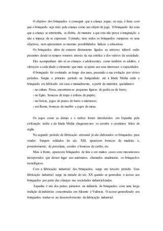 O objetivo dos brinquedos é conseguir que a criança jogue; ou seja, é fazer com
que o brinquedo seja visto pela criança como um objeto de jogo. O brinquedo faz com
que a criança se entretenha, se divirta, de maneira a que esta não perca a imaginação e
não a impeça de se expressar. Contudo, nem todos os brinquedos cumprem os seus
objetivos, nem apresentam as mesmas possibilidades lúdicas e educativas.
Os brinquedos além de estarem diretamente ligados ao universo infantil estão
presentes desde os tempos remotos através da sua estética e dos valores da sociedade.
Eles acompanham não só as crianças e adolescentes, como também os adultos, e
oferecem a cada idade o elemento que mais se ajusta aos seus interesses e capacidades.
O brinquedo foi evoluindo ao longo dos anos, passando a sua evolução por vários
períodos. Surgiu o primeiro período na Antiguidade até à Idade Média onde o
brinquedo era fabricado em casa e manualmente, a partir de materiais quotidianos:
- na cultura Persa, encontram-se pequenas figuras de pedra ou de barro;
- no Egito, bonecas de trapo e esferas de papiro;
- na Grécia, jogos de pratos de barro e mármores;
- em Roma, bonecas de marfim e jogos de mesa.
Os jogos como as damas e o xadrez foram introduzidos em Espanha pela
civilização árabe e da Idade Média chegaram-nos os cavalos e cavaleiros feitos de
argila.
No segundo período de fabricação artesanal já são elaborados os brinquedos para
vender. Surgem soldados do séc. XIII, aparecem bonecas de madeira e,
posteriormente, de porcelana, cavalos e bonecas de cartão, etc.
Mais à frente, aparecem brinquedos de lata e em muitos casos com mecanismos
incorporados que deram lugar aos autómatos, chamados atualmente, os brinquedos
tecnológicos.
Com a fabricação industrial dos brinquedos, surge um terceiro período. Essa
fabricação industrial surge na metade do séc. XX quando se generaliza o acesso aos
brinquedos por parte das crianças nas sociedades industrializadas.
Espanha é um dos países pioneiros na indústria de brinquedos com uma larga
tradição de indústrias concentradas em Alicante e Valência. O acesso generalizado aos
brinquedos traduz-se no desenvolvimento da fabricação industrial.
 