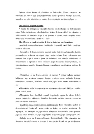 Existem várias formas de classificar os brinquedos. Umas centram-se no
brinquedo, no tipo de jogo que proporcionam, outras apoiam-se na etapa evolutiva,
segundo o seu valor educativo, os aspetos da personalidade que desenvolvem, …
Classificação segundo a idade:
A maioria dos catálogos de brinquedos baseia a sua classificação na idade de quem
o usa. Todos os fabricantes são obrigados a indicar de forma visível em etiquetas, a
idade mínima de referência a que o seu produto se destina, com a seguinte frase:
“Brinquedo recomendado a partir de… anos”.
Classificação segundo o âmbito de desenvolvimento que fomentam:
A variável em que se baseia esta classificação é: sensorial, motricidade, cognitiva,
social ou emocional.
- Sensorial ou de desenvolvimento da criatividade: Este tipo de brinquedos facilita
o conhecimento e domínio do próprio corpo e ajuda a criança desde cedo a entrar em
contacto com o que a rodeia a partir da estimulação dos sentidos, favorecendo o
descobrimento e o prazer de novas sensações. Jogos tais como: moldar plasticina, os
jogos de pinturas, criações de moda, bijutaria, maquilhagem ou até mesmo os jogos de
disfarce.
- Motricidade ou de desenvolvimento da mesma: A prática melhora qualquer
habilidade, logo a criança consegue dominar o próprio corpo, ganhando destreza,
coordenação, equilíbrio, exercitada através dos jogos. Neste âmbito pode dividir-se
em:
 Motricidade global (coordenação de movimentos do corpo): bicicleta, triciclo,
patins, cordas, bolas, ...
 Motricidade fina e habilidade manual (exercitação precisa das mãos e dedos):
yo-yos, construções, miniaturas, fantoches, brinquedos de coser, recortar, tricotar ou
vestir os vestidos às bonecas.
- Cognitivos ou de desenvolvimento da inteligência: Estes brinquedos ajudam no
desenvolvimento intelectual, no raciocínio, na lógica, na atenção, no domínio da
linguagem, etc. Exemplos de jogos são os brinquedos de construção como: puzzles,
jogos de cartas, dominós; os jogos de perguntas e respostas; jogos de linguagem, etc.
- Relação social ou de desenvolvimento da sociabilidade: São brinquedos que
favorecem as relações entre as pessoas. A participação de mais do que um jogador,
 