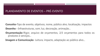 PLANEAMENTO DE EVENTOS – PRÉ-EVENTO
Conceito-Tipo de evento, objetivos, nome, público alvo, localização, impactos
Desenho - Infraestruturas, som, luz, decoração, animação...
Orçamentação-Rigor, arquivo de orçamentos, 2/3 orçamentos para todos os
produtos e serviços...
Imagem e Comunicação -Leitura, impacto, adaptação ao público alvo...
 