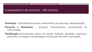 PLANEAMENTO DE EVENTOS – PRÉ-EVENTO
Promoção - Diversidade de canais, envolvimento de parceiros, calendarização...
Parcerias e Patrocínios - Sinergias, financiamento, envolvimento da
comunidade...
Planificação-Licenciamento, plano de evento, backups, checklists, segurança,
protocolo, montagem, desmontagem, distribuição de staff e hierarquias...
 