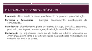 PLANEAMENTO DE EVENTOS – PRÉ-EVENTO
Promoção - Diversidade de canais, envolvimento de parceiros, calendarização...
Parcerias e Patrocínios - Sinergias, financiamento, envolvimento da
comunidade...
Planificação- Licenciamento, plano de evento, backups, checklists, segurança,
protocolo, montagem, desmontagem, distribuição de staff e hierarquias...
Contratação ou adjudicação –inclusão de todas as rubricas relevantes ou
irrelevantes, assim como o detalhe de custos e a planificação num documento
validado por ambas as partes.
 