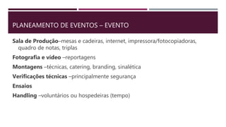 PLANEAMENTO DE EVENTOS – EVENTO
Sala de Produção–mesas e cadeiras, internet, impressora/fotocopiadoras,
quadro de notas, triplas
Fotografia e vídeo –reportagens
Montagens –técnicas, catering, branding, sinalética
Verificações técnicas –principalmente segurança
Ensaios
Handling –voluntários ou hospedeiras (tempo)
 