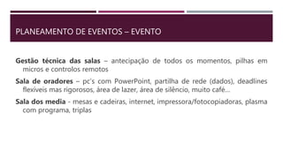 PLANEAMENTO DE EVENTOS – EVENTO
Gestão técnica das salas – antecipação de todos os momentos, pilhas em
micros e controlos remotos
Sala de oradores – pc’s com PowerPoint, partilha de rede (dados), deadlines
flexíveis mas rigorosos, área de lazer, área de silêncio, muito café…
Sala dos media - mesas e cadeiras, internet, impressora/fotocopiadoras, plasma
com programa, triplas
 