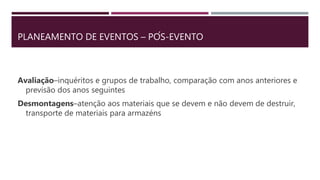 PLANEAMENTO DE EVENTOS – PÓS-EVENTO
Avaliação–inquéritos e grupos de trabalho, comparação com anos anteriores e
previsão dos anos seguintes
Desmontagens–atenção aos materiais que se devem e não devem de destruir,
transporte de materiais para armazéns
 