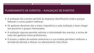 PLANEAMENTO DE EVENTOS – AVALIAÇAO DE EVENTOS
 A avaliação dos eventos permite às empresas identificarem onde e porque
falharam e como podem melhorar.
 Os gestores deveriam dar a maior importância a esta avaliação e fazer chegar
aos parceiros e grupos interessados.
 A avaliação rigorosa permite valorizar a notoriedade dos eventos, e acima de
tudo dos gestores como profissionais.
 O acesso a dados de eventos anteriores e a sua analise permitem melhorar a
tomada de decisão e efetuar um planeamento mais eficaz.
 