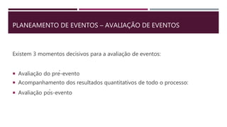 PLANEAMENTO DE EVENTOS – AVALIAÇÃO DE EVENTOS
Existem 3 momentos decisivos para a avaliação de eventos:
 Avaliação do pré-evento
 Acompanhamento dos resultados quantitativos de todo o processo:
 Avaliação pós-evento
 
