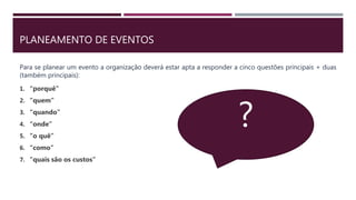 PLANEAMENTO DE EVENTOS
Para se planear um evento a organização deverá estar apta a responder a cinco questões principais + duas
(também principais):
1. “porquê”
2. “quem”
3. “quando”
4. “onde”
5. “o quê”
6. “como”
7. “quais são os custos”
?
 