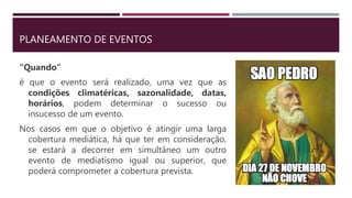 PLANEAMENTO DE EVENTOS
“Quando”
é que o evento será realizado, uma vez que as
condições climatéricas, sazonalidade, datas,
horários, podem determinar o sucesso ou
insucesso de um evento.
Nos casos em que o objetivo é atingir uma larga
cobertura mediática, há que ter em consideração,
se estará a decorrer em simultâneo um outro
evento de mediatismo igual ou superior, que
poderá comprometer a cobertura prevista.
 