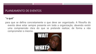 PLANEAMENTO DE EVENTOS
“o quê”
para que se defina concretamente o que deve ser organizado. A filosofia do
evento deve estar sempre presente em toda a organização, devendo existir
uma compreensão clara do que se pretende realizar, de forma a não
comprometer o mesmo.
 