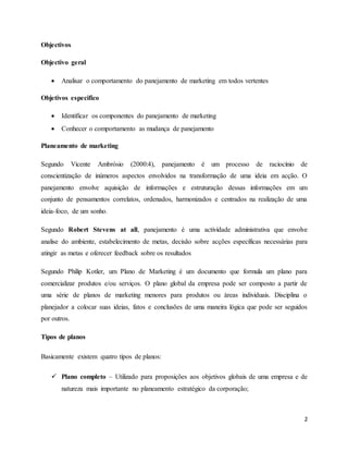 2
Objectivos
Objectivo geral
 Analisar o comportamento do panejamento de marketing em todos vertentes
Objetivos especifico
 Identificar os componentes do panejamento de marketing
 Conhecer o comportamento as mudança de panejamento
Planeamento de marketing
Segundo Vicente Ambrósio (2000:4), panejamento é um processo de raciocínio de
conscientização de inúmeros aspectos envolvidos na transformação de uma ideia em acção. O
panejamento envolve aquisição de informações e estruturação dessas informações em um
conjunto de pensamentos correlatos, ordenados, harmonizados e centrados na realização de uma
ideia-foco, de um sonho.
Segundo Robert Stevens at all, panejamento é uma actividade administrativa que envolve
analise do ambiente, estabelecimento de metas, decisão sobre acções específicas necessárias para
atingir as metas e oferecer feedback sobre os resultados
Segundo Philip Kotler, um Plano de Marketing é um documento que formula um plano para
comercializar produtos e/ou serviços. O plano global da empresa pode ser composto a partir de
uma série de planos de marketing menores para produtos ou áreas individuais. Disciplina o
planejador a colocar suas ideias, fatos e conclusões de uma maneira lógica que pode ser seguidos
por outros.
Tipos de planos
Basicamente existem quatro tipos de planos:
 Plano completo – Utilizado para proposições aos objetivos globais de uma empresa e de
natureza mais importante no planeamento estratégico da corporação;
 