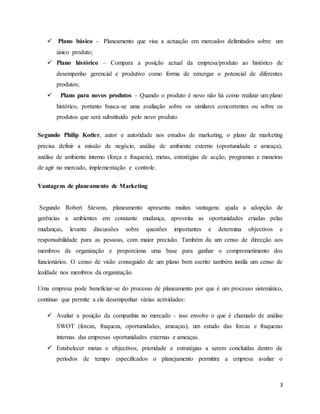 3
 Plano básico - Planeamento que visa a actuação em mercados delimitados sobre um
único produto;
 Plano histórico – Compara a posição actual da empresa/produto ao histórico de
desempenho gerencial e produtivo como forma de enxergar o potencial de diferentes
produtos;
 Plano para novos produtos – Quando o produto é novo não há como realizar um plano
histórico, portanto busca-se uma avaliação sobre os similares concorrentes ou sobre os
produtos que será substituído pelo novo produto.
Segundo Philip Kotler, autor e autoridade nos estudos de marketing, o plano de marketing
precisa definir a missão de negócio, análise de ambiente externo (oportunidade e ameaça),
análise de ambiente interno (força e fraqueza), metas, estratégias de acção, programas e maneiras
de agir no mercado, implementação e controle.
Vantagens de planeamento de Marketing
Segundo Robert Stevens, planeamento apresenta muitas vantagens: ajuda a adopção de
gerências a ambientes em constante mudança, aproveita as oportunidades criadas pelas
mudanças, levanta discussões sobre questões importantes e determina objectivos e
responsabilidade para as pessoas, com maior precisão. Também da um censo de direcção aos
membros da organização e proporciona uma base para ganhar o comprometimento dos
funcionários. O censo de visão conseguido de um plano bem escrito também instila um censo de
lealdade nos membros da organização.
Uma empresa pode beneficiar-se do processo de planeamento por que é um processo sistemático,
continuo que permite a ela desempenhar várias actividades:
 Avaliar a posição da companhia no mercado - isso envolve o que é chamado de análise
SWOT (forcas, fraqueza, oportunidades, ameaças), um estudo das forcas e fraquezas
internas das empresas oportunidades externas e ameaças.
 Estabelecer metas e objectivos, prioridade e estratégias a serem concluídas dentro de
períodos de tempo especificados o planejamento permitira a empresa avaliar o
 