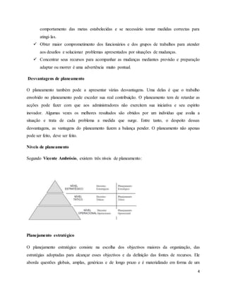 4
comportamento das metas estabelecidas e se necessário tomar medidas correctas para
atingi-las.
 Obter maior comprometimento dos funcionários e dos grupos de trabalhos para atender
aos desafios e solucionar problemas apresentados por situações de mudanças.
 Concentrar seus recursos para acompanhar as mudanças mediantes previsão e preparação
adaptar ou morrer é uma advertência muito pontual.
Desvantagens de planeamento
O planeamento também pode a apresentar várias desvantagens. Uma delas é que o trabalho
envolvido no planeamento pode exceder sua real contribuição. O planeamento tem de retardar as
acções pode fazer com que aos administradores não exercitem sua iniciativa e seu espírito
inovador. Algumas vezes os melhores resultados são obtidos por um indivíduo que avalia a
situação e trata de cada problema a medida que surge. Entre tanto, o despeito dessas
desvantagens, as vantagens do planeamento fazem a balança pender. O planeamento não apenas
pode ser feito, deve ser feito.
Níveis de planeamento
Segundo Vicente Ambrósio, existem três níveis de planeamento:
Planejamento estratégico
O planejamento estratégico consiste na escolha dos objectivos maiores da organização, das
estratégias adoptadas para alcançar esses objectivos e da definição das fontes de recursos. Ele
aborda questões globais, amplas, genéricas e de longo prazo e é materializado em forma de um
 