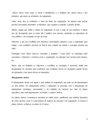 6
Valores éticos: nesta etapa se fazem a identificação e a definição dos valores áticos e dos
princípios que notem as actividades da organização.
Visão: nesta fase se estabelece a visão do futuro da organização, da maneira mais precisa
possível procurando determinar os elementos que a ajudem a controlar o próprio destino.
Missão: estagio que define a missão da organização ou seja a razão da sua existência, a função
que ela desempenha para se tornar útil e justificar seus retornos, atendendo as expectativas de
seus públicos e da sociedade em que ela actua.
Objectivo: a que são escolhidos pôs objectivos: determinadas situações a que a organização quer
chegar e tem condições razoáveis de faze-lo para cumprir sua missão e conseguir alcançar sua
visão.
Estratégias: neste tópico busca-se responder a pergunta “ como fazer” as estratégias estão
associadas a objectivos e mostram como a organização vai empregar seus recursos para alcança-
los.
Metas: uma vez definidos os objectivos e escolhidas as estratégias é necessário definir uma
programação de execução para estabelecer que resultados devem ser alcançados quando devem
ser alcançados e por quem devem ser alcançados.
Planejamento táctico
O planejamento táctico esta ligado a uma unidade da organização que pode ser um departamento
ou uma divisão. No planejamento táctico o planejador se preocupa com a interpretação do
planejamento estratégico, aproximando o da realidade do mercado por meio de planos
específicos para cada departamento ou divisão: os planos tácticos.
Os planos tácticos costumam-se encontrar no médio prazo, qualificação que também dependem
de vários factores como as características de negócio, do mercado e da organização. É comum os
planos tácticos se fixarem no plano de 12 meses.
 