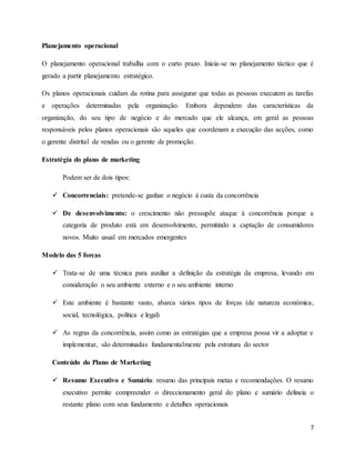 7
Planejamento operacional
O planejamento operacional trabalha com o curto prazo. Inicia-se no planejamento táctico que é
gerado a partir planejamento estratégico.
Os planos operacionais cuidam da rotina para assegurar que todas as pessoas executem as tarefas
e operações determinadas pela organização. Embora dependem das características da
organização, do seu tipo de negócio e do mercado que ele alcança, em geral as pessoas
responsáveis pelos planos operacionais são aqueles que coordenam a execução das acções, como
o gerente distrital de vendas ou o gerente de promoção.
Estratégia do plano de marketing
Podem ser de dois tipos:
 Concorrenciais: pretende-se ganhar o negócio à custa da concorrência
 De desenvolvimento: o crescimento não pressupõe ataque à concorrência porque a
categoria de produto está em desenvolvimento, permitindo a captação de consumidores
novos. Muito usual em mercados emergentes
Modelo das 5 forcas
 Trata-se de uma técnica para auxiliar a definição da estratégia da empresa, levando em
consideração o seu ambiente externo e o seu ambiente interno
 Este ambiente é bastante vasto, abarca vários tipos de forças (de natureza económica,
social, tecnológica, política e legal)
 As regras da concorrência, assim como as estratégias que a empresa possa vir a adoptar e
implementar, são determinadas fundamentalmente pela estrutura do sector
Conteúdo do Plano de Marketing
 Resumo Executivo e Sumário: resumo das principais metas e recomendações. O resumo
executivo permite compreender o direccionamento geral do plano e sumário delineia o
restante plano com seus fundamento e detalhes operacionais
 