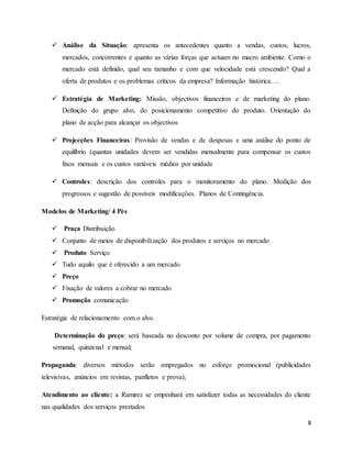 8
 Análise da Situação: apresenta os antecedentes quanto a vendas, custos, lucros,
mercados, concorrentes e quanto as várias forças que actuam no macro ambiente. Como o
mercado está definido, qual seu tamanho e com que velocidade está crescendo? Qual a
oferta de produtos e os problemas críticos da empresa? Informação histórica….
 Estratégia de Marketing: Missão, objectivos financeiros e de marketing do plano.
Definição do grupo alvo, do posicionamento competitivo do produto. Orientação do
plano de acção para alcançar os objectivos
 Projecções Financeiras: Provisão de vendas e de despesas e uma análise do ponto de
equilíbrio (quantas unidades devem ser vendidas mensalmente para compensar os custos
fixos mensais e os custos variáveis médios por unidade
 Controles: descrição dos controles para o monitoramento do plano. Medição dos
progressos e sugestão de possíveis modificações. Planos de Contingência.
Modelos de Marketing/ 4 Pés
 Praça Distribuição
 Conjunto de meios de disponibilização dos produtos e serviços no mercado
 Produto Serviço
 Tudo aquilo que é oferecido a um mercado
 Preço
 Fixação de valores a cobrar no mercado
 Promoção comunicação
Estratégia de relacionamento com o alvo.
Determinação do preço: será baseada no desconto por volume de compra, por pagamento
semanal, quinzenal e mensal;
Propaganda: diversos métodos serão empregados no esforço promocional (publicidades
televisivas, anúncios em revistas, panfletos e prova);
Atendimento ao cliente: a Ramirez se empenhará em satisfazer todas as necessidades do cliente
nas qualidades dos serviços prestados
 