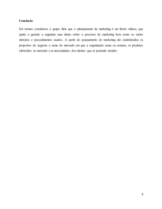 9
Conclusão
Em termos conclusivos o grupo diria que o planejamento de marketing é um factor valioso, que
ajuda o gerente a organizar suas ideias sobre o processo de marketing bem como os vários
métodos e procedimentos usados. A partir do panejamento de marketing são estabelecidos os
propostos do negócio: o ramo do mercado em que a organização actua ou actuara, os produtos
oferecidos ao mercado e as necessidades dos clientes que se pretende atender.
 